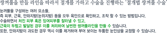 쌍꺼풀을 만들 라인을 따라서 절개를 가하고 수술을 진행하는 ‘절개법 쌍꺼풀 수술’눈꺼풀을 구성하는 여러 요소들, 즉 피부, 근육, 안와지방(눈위지방) 등을 모두 육안으로 확인하고, 조작 할 수 있는 방법입니다.수술하면서 처진 피부 혹은 잉여피부를 잘라낼 수 있고, 근육이 두텁고 발달된 경우 이를 처리하여 날씬한 쌍꺼풀라인을 만들 수 있습니다.또한, 안와지방이 과도한 경우 역시 이를 제거하여 부어 보이는 두툼한 눈인상을 교정할 수 있습니다.  