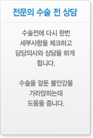 전문의 수술 전 상담 수술전에 다시 한번 세부사항을 체크하고 담당의사와 상담을 하게 됩니다. 수술을 앞둔 불안감을 가라앉히는데 도움을 줍니다.